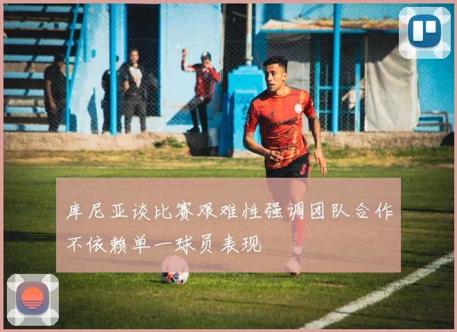 库尼亚谈比赛艰难性强调团队合作不依赖单一球员表现