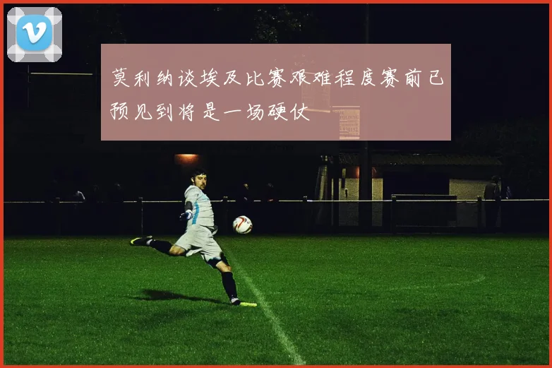 莫利纳谈埃及比赛艰难程度赛前已预见到将是一场硬仗