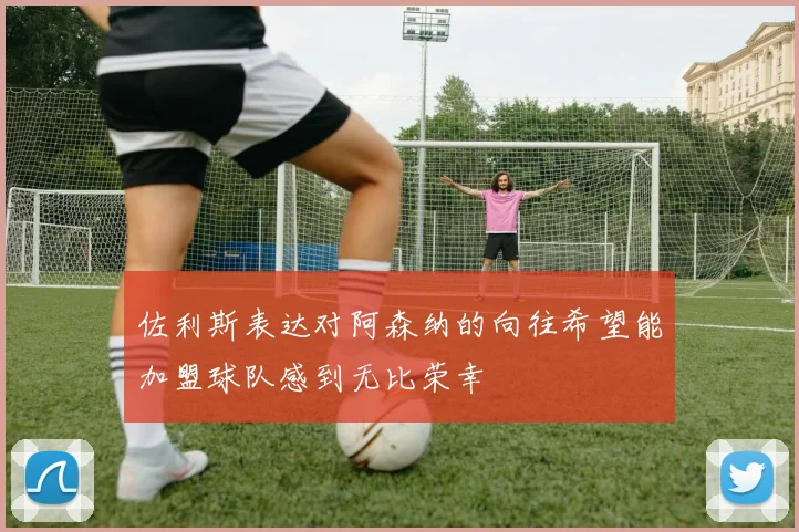 佐利斯表达对阿森纳的向往希望能加盟球队感到无比荣幸
