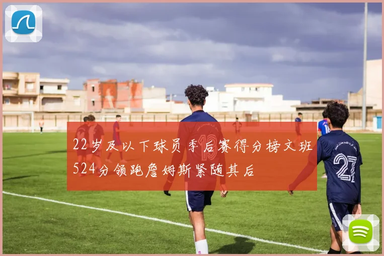 22岁及以下球员季后赛得分榜文班524分领跑詹姆斯紧随其后