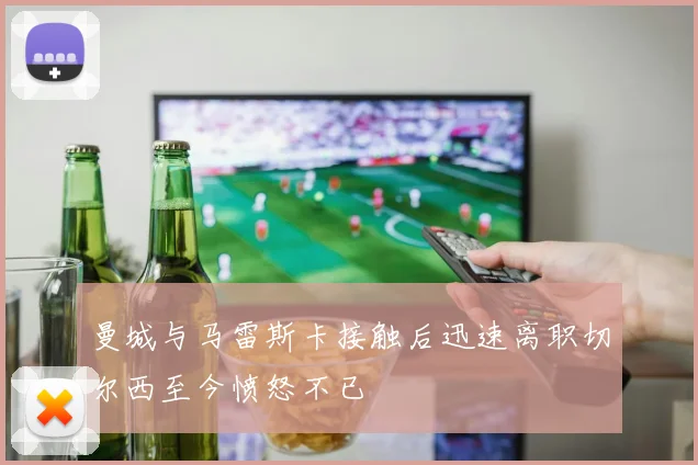 曼城与马雷斯卡接触后迅速离职切尔西至今愤怒不已