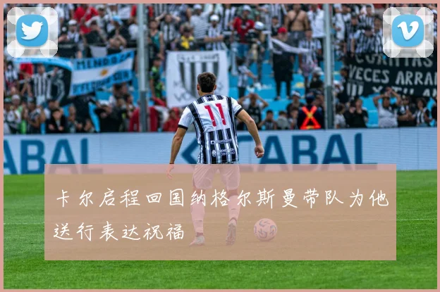 卡尔启程回国纳格尔斯曼带队为他送行表达祝福