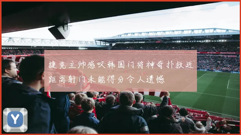 捷克主帅感叹韩国门将神奇扑救近距离射门未能得分令人遗憾