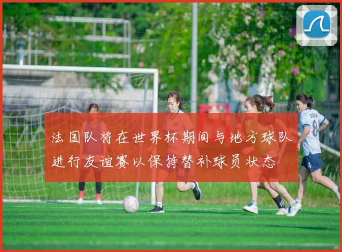 法国队将在世界杯期间与地方球队进行友谊赛以保持替补球员状态