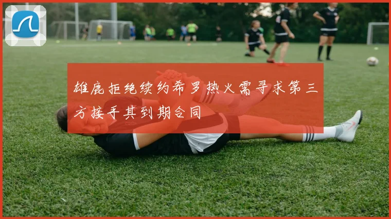 雄鹿拒绝续约希罗热火需寻求第三方接手其到期合同