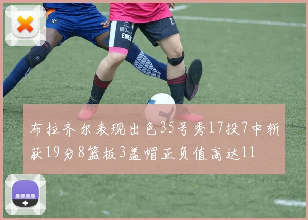布拉齐尔表现出色35号秀17投7中斩获19分8篮板3盖帽正负值高达11