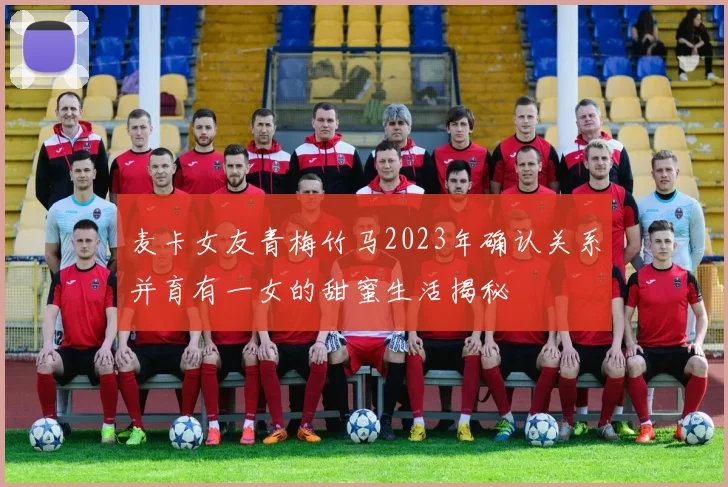 麦卡女友青梅竹马2023年确认关系并育有一女的甜蜜生活揭秘