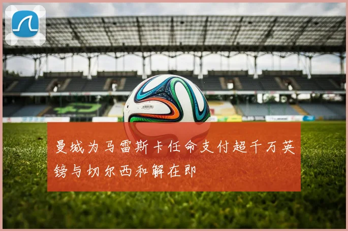 曼城为马雷斯卡任命支付超千万英镑与切尔西和解在即