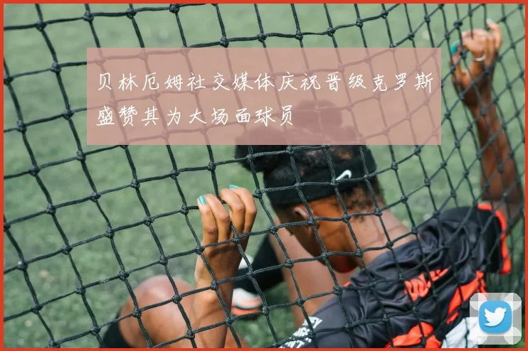 贝林厄姆社交媒体庆祝晋级克罗斯盛赞其为大场面球员