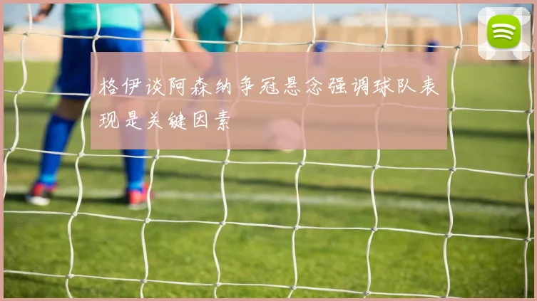 格伊谈阿森纳争冠悬念强调球队表现是关键因素