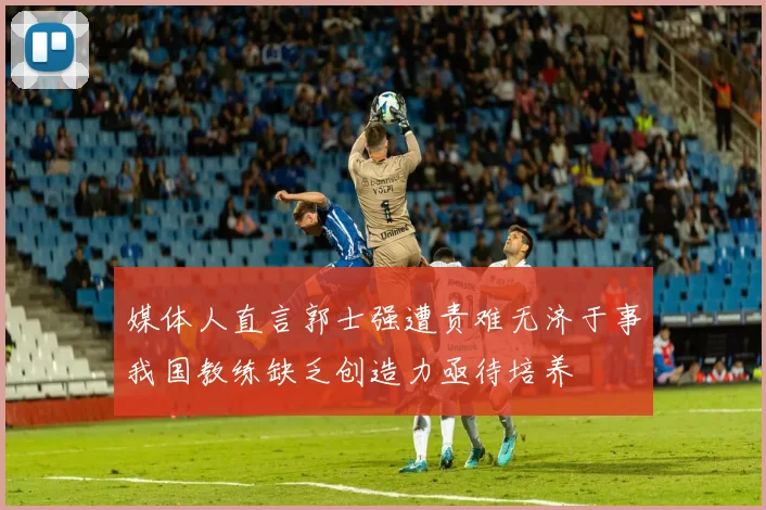 媒体人直言郭士强遭责难无济于事我国教练缺乏创造力亟待培养