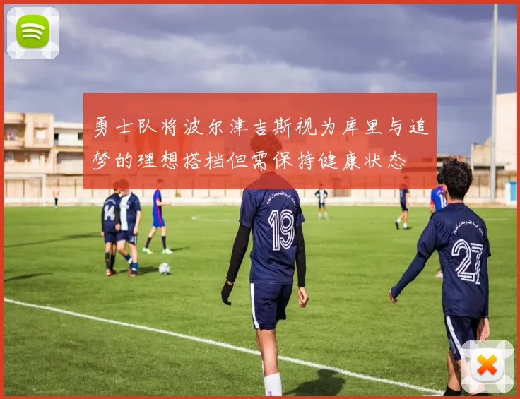 勇士队将波尔津吉斯视为库里与追梦的理想搭档但需保持健康状态
