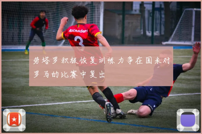 劳塔罗积极恢复训练力争在国米对罗马的比赛中复出
