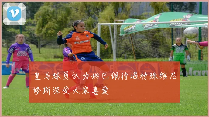 皇马球员认为姆巴佩待遇特殊维尼修斯深受大家喜爱