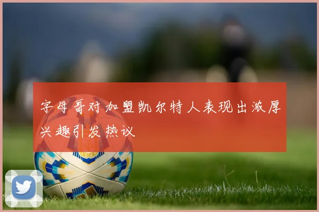 字母哥对加盟凯尔特人表现出浓厚兴趣引发热议