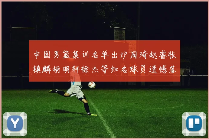 中国男篮集训名单出炉周琦赵睿张镇麟胡明轩徐杰等知名球员遗憾落选