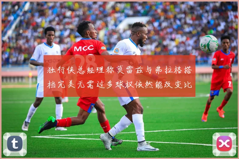 独行侠总经理称莫雷兹与弗拉格搭档完美无需过多球权依然能改变比赛局势