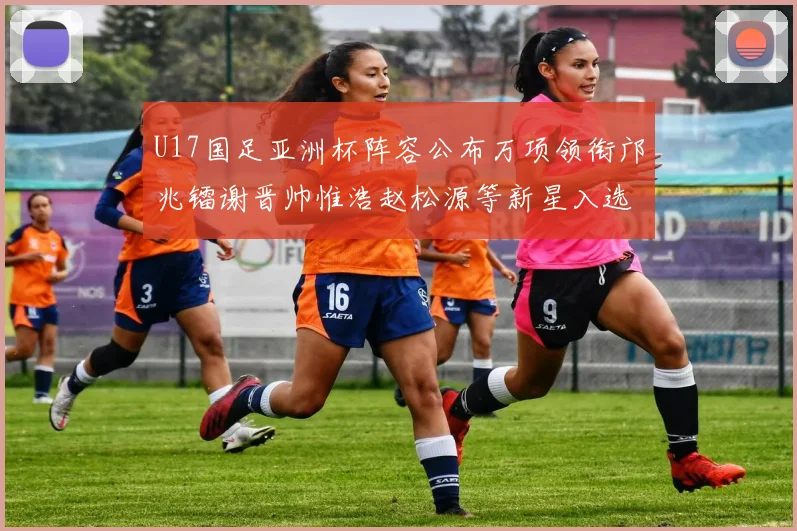 U17国足亚洲杯阵容公布万项领衔邝兆镭谢晋帅惟浩赵松源等新星入选