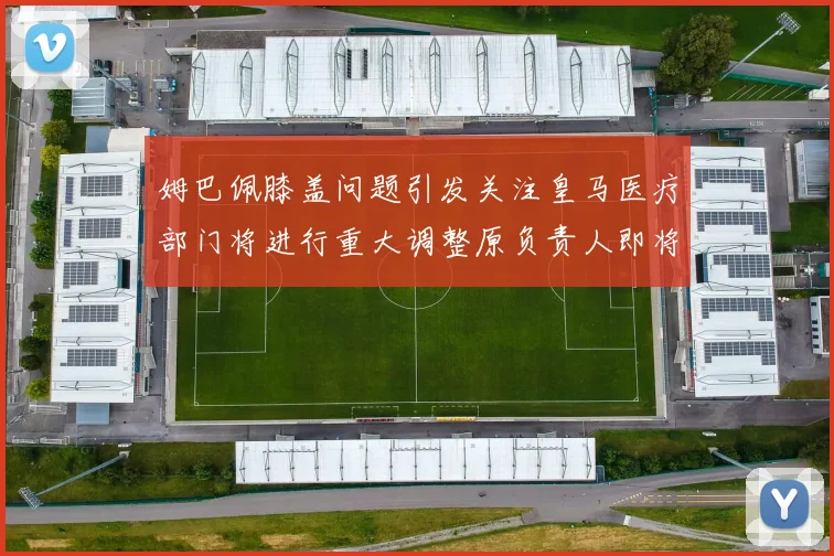 姆巴佩膝盖问题引发关注皇马医疗部门将进行重大调整原负责人即将离任