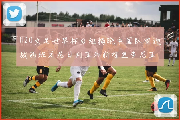 U20女足世界杯分组揭晓中国队将迎战西班牙尼日利亚和新喀里多尼亚