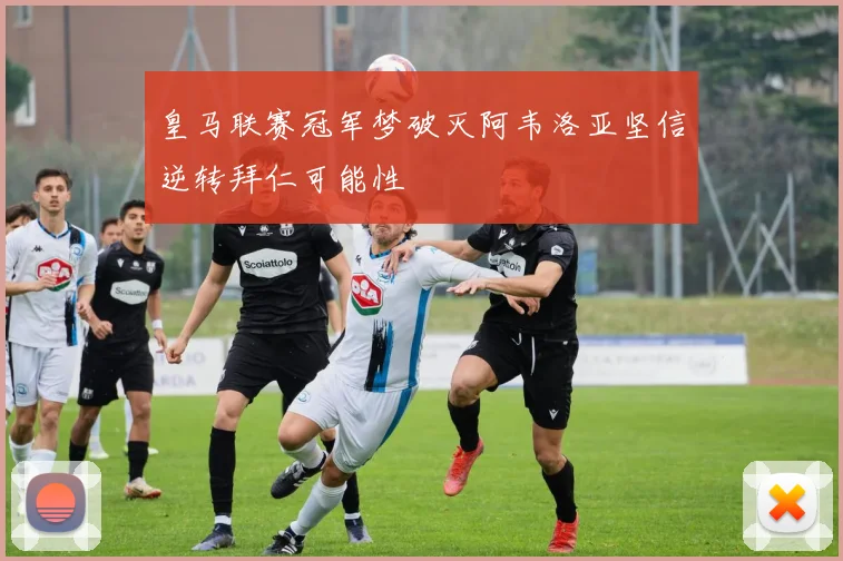 皇马联赛冠军梦破灭阿韦洛亚坚信逆转拜仁可能性