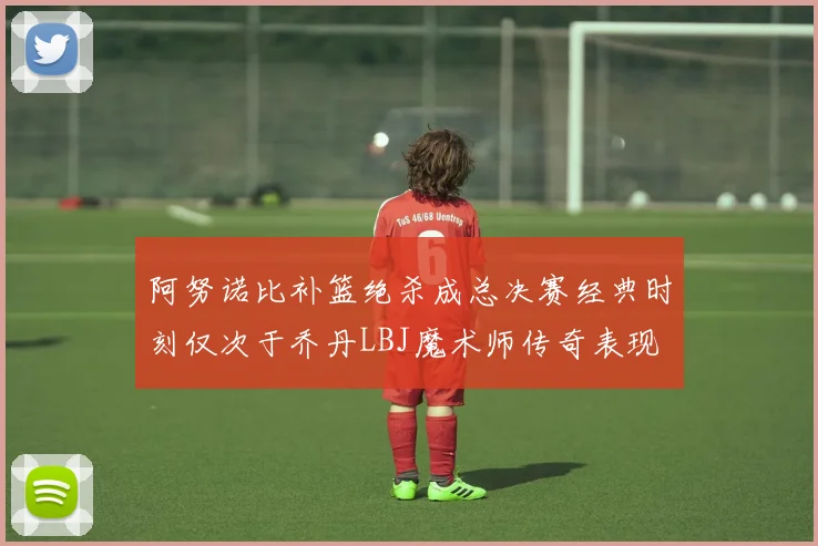 阿努诺比补篮绝杀成总决赛经典时刻仅次于乔丹LBJ魔术师传奇表现