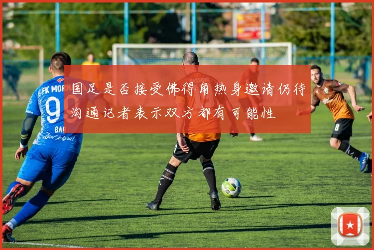 国足是否接受佛得角热身邀请仍待沟通记者表示双方都有可能性