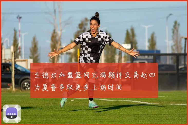 兰德尔加盟篮网充满期待交易赵四为夏普争取更多上场时间