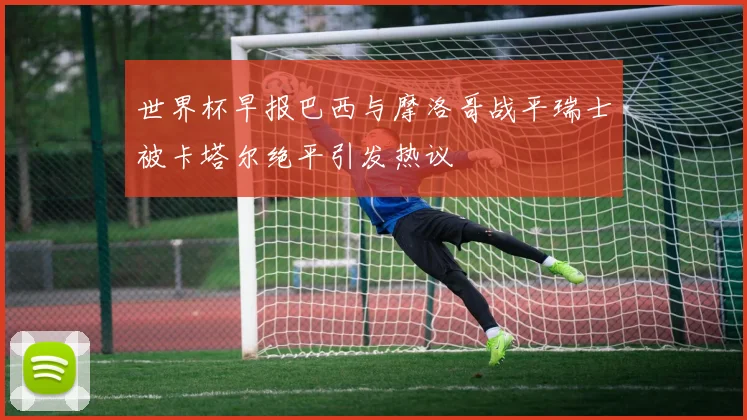 世界杯早报巴西与摩洛哥战平瑞士被卡塔尔绝平引发热议