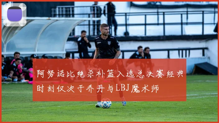 阿努诺比绝杀补篮入选总决赛经典时刻仅次于乔丹与LBJ魔术师