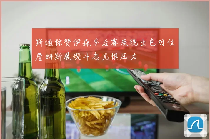 斯通称赞伊森季后赛表现出色对位詹姆斯展现斗志无惧压力