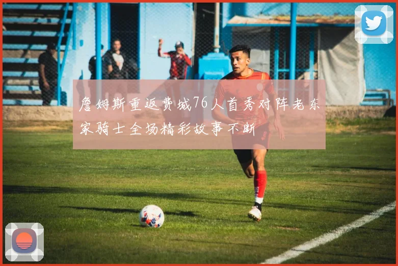 詹姆斯重返费城76人首秀对阵老东家骑士全场精彩故事不断