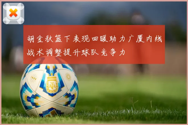 胡金秋篮下表现回暖助力广厦内线战术调整提升球队竞争力