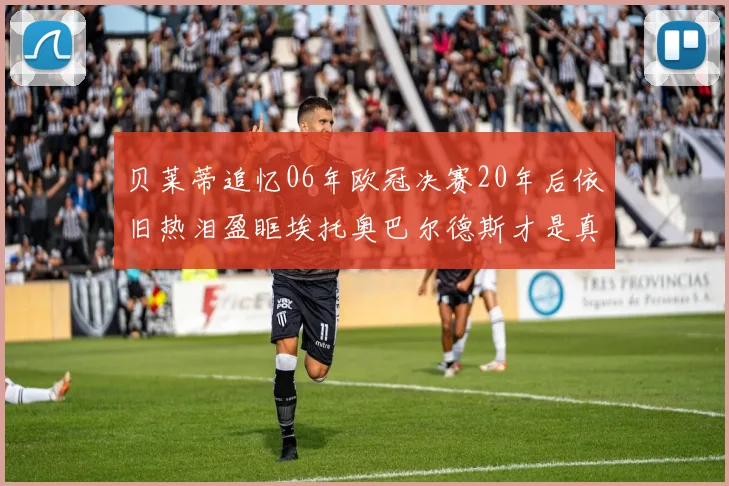 贝莱蒂追忆06年欧冠决赛20年后依旧热泪盈眶埃托奥巴尔德斯才是真正的英雄
