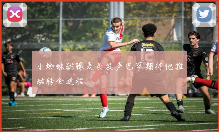 小蜘蛛犹豫是否发声巴萨期待他推动转会进程