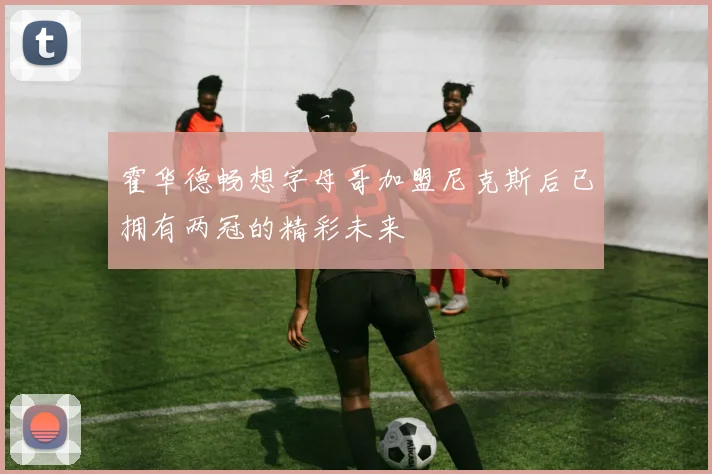 霍华德畅想字母哥加盟尼克斯后已拥有两冠的精彩未来