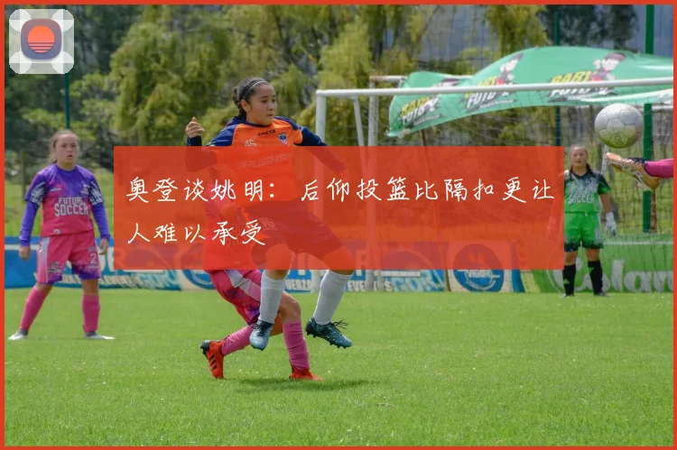 奥登谈姚明：后仰投篮比隔扣更让人难以承受